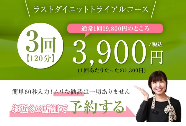 ラストダイエットトライアルコース、通常価格１回19,800円のところ３回3900円【120分】。1回あたりたったの1,300円。簡単60秒入力！ムリな勧誘は一切ありません。お近くの店舗で予約する