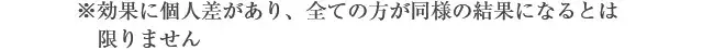 ※効果に個人差があり、全ての方が同様の結果になるとは限りません