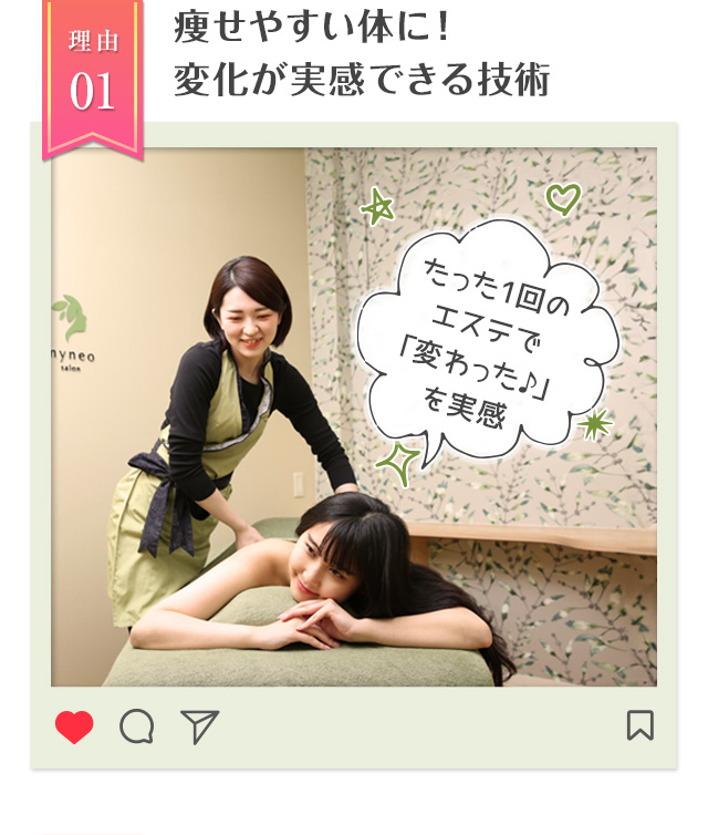 理由01痩せやすい体に！
変化が実感できる技術 たった1回のエステで「変わった♪」を実感