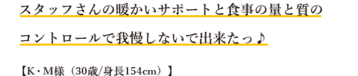 スタッフさんの暖かいサポートと食事の量と質のコントロールで我慢しないで出来たっ♪【K・M様（30歳/身長154cm）】