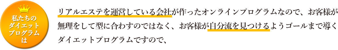 私たとのダイエットプログラムは</span>リアルエステを運営している会社が作ったオンラインプログラムなので、無理をして型に合わすのではなく、お客様が自分流を見つけるようゴールまで導くダイエットプログラムですので、