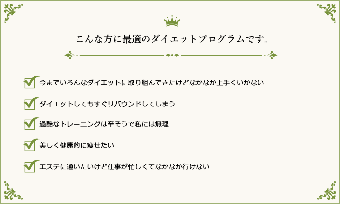 こんな方に最適のダイエットプログラムです。①今までいろんなダイエットに取り組んできたけどなかなか上手くいかない②ダイエットしてもすぐリバウンドしてしまう③過酷なトレーニングは辛そうで私には無理④美しく健康的に痩せたい⑤エステに通いたいけど仕事が忙しくてなかなか行けない
