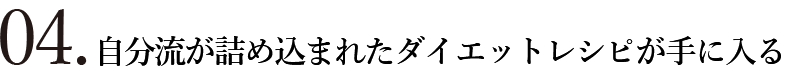 04.自分流が詰め込まれたダイエットレシピが手に入る