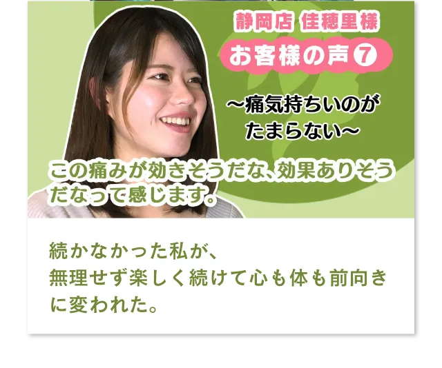 静岡店　佳穂里様　痛気持ちいのがたまらない、この痛みが効きそうだな、効果ありそうだなって感じます。続かなかった私が、無理せず楽しく続けて心も体も前向きに変われた。